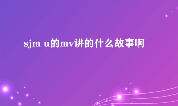 sjm u的mv讲的什么故事啊