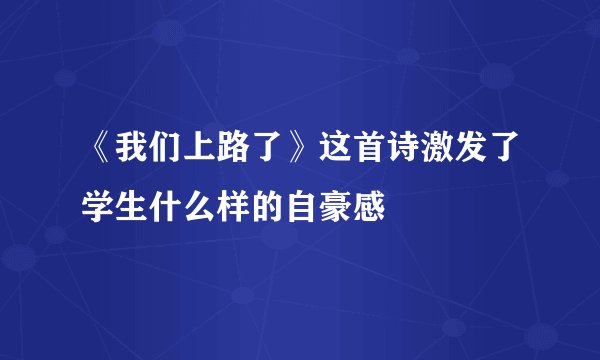 《我们上路了》这首诗激发了学生什么样的自豪感