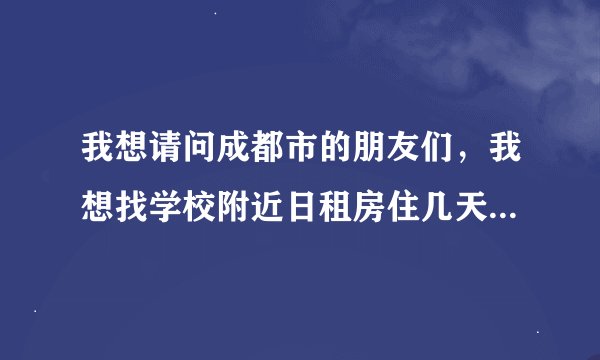我想请问成都市的朋友们，我想找学校附近日租房住几天，四川大学和它附近的高校那边的，请问能不介绍一下