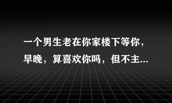 一个男生老在你家楼下等你，早晚，算喜欢你吗，但不主动联系你