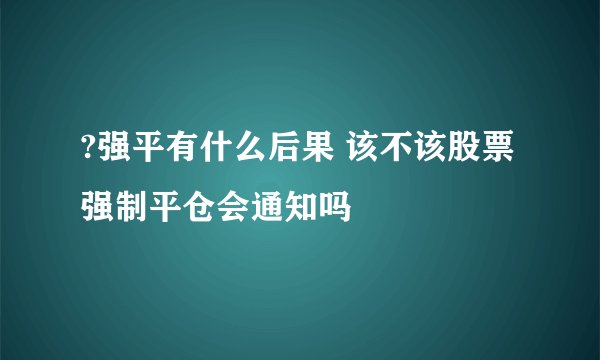?强平有什么后果 该不该股票强制平仓会通知吗