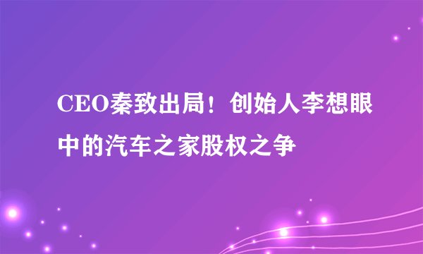 CEO秦致出局！创始人李想眼中的汽车之家股权之争