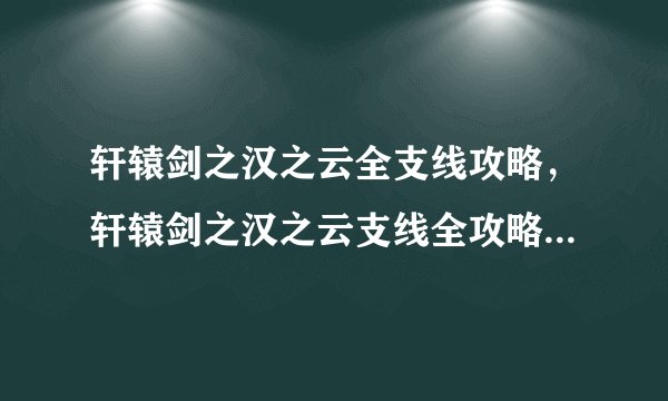轩辕剑之汉之云全支线攻略，轩辕剑之汉之云支线全攻略，掌握技巧轻松过关