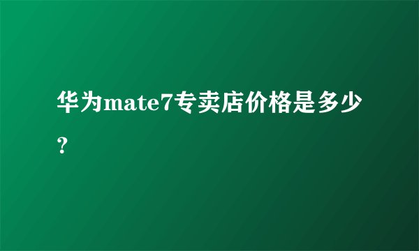 华为mate7专卖店价格是多少？