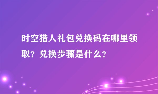 时空猎人礼包兑换码在哪里领取？兑换步骤是什么？