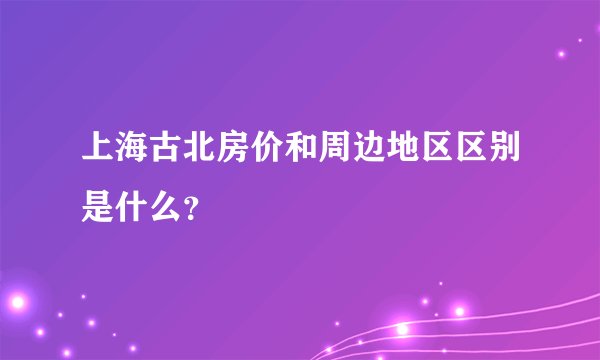 上海古北房价和周边地区区别是什么？