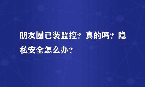 朋友圈已装监控？真的吗？隐私安全怎么办？