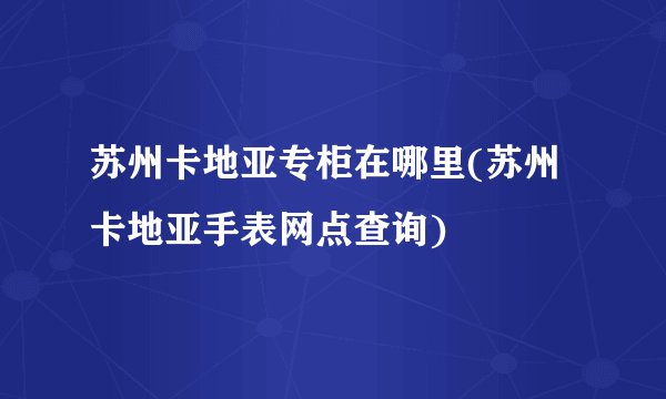 苏州卡地亚专柜在哪里(苏州卡地亚手表网点查询)