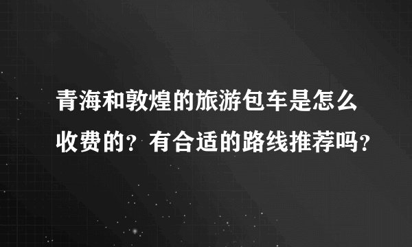 青海和敦煌的旅游包车是怎么收费的？有合适的路线推荐吗？