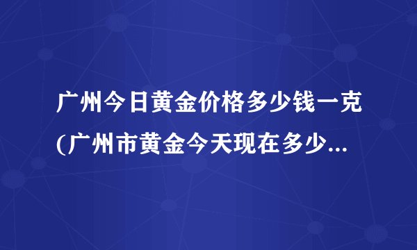 广州今日黄金价格多少钱一克(广州市黄金今天现在多少钱一克)