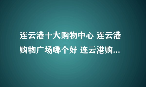 连云港十大购物中心 连云港购物广场哪个好 连云港购物商场有哪些