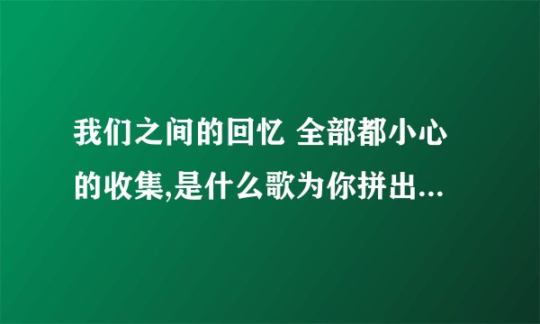 我们之间的回忆 全部都小心的收集,是什么歌为你拼出了回忆？
