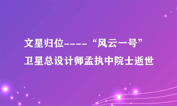 文星归位----“风云一号”卫星总设计师孟执中院士逝世