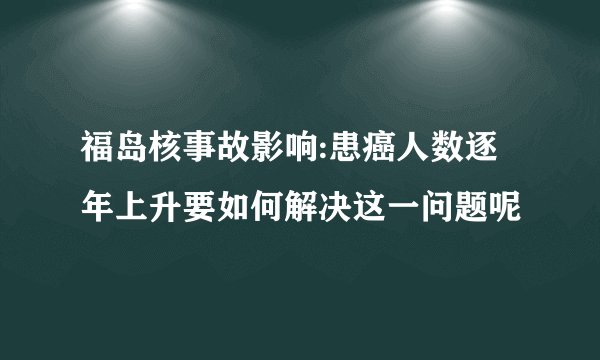 福岛核事故影响:患癌人数逐年上升要如何解决这一问题呢