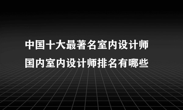 中国十大最著名室内设计师 国内室内设计师排名有哪些