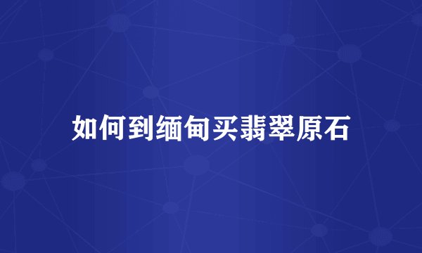 如何到缅甸买翡翠原石