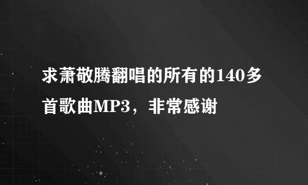 求萧敬腾翻唱的所有的140多首歌曲MP3，非常感谢