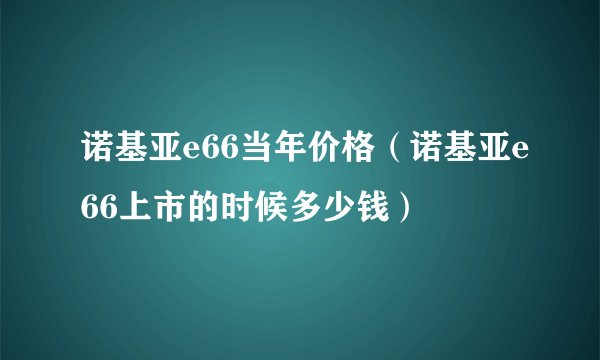 诺基亚e66当年价格(诺基亚e66上市的时候多少钱)