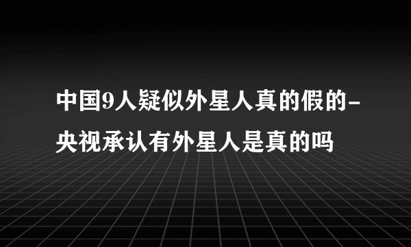 中国9人疑似外星人真的假的-央视承认有外星人是真的吗