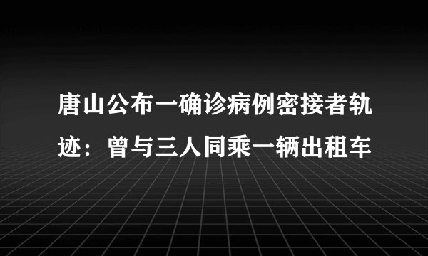 唐山公布一确诊病例密接者轨迹：曾与三人同乘一辆出租车