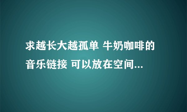 求越长大越孤单 牛奶咖啡的 音乐链接 可以放在空间用的 谢谢.