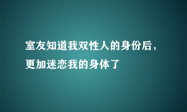 室友知道我双性人的身份后，更加迷恋我的身体了