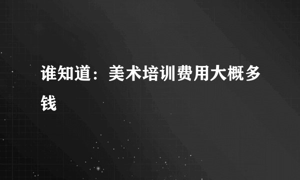 谁知道：美术培训费用大概多钱