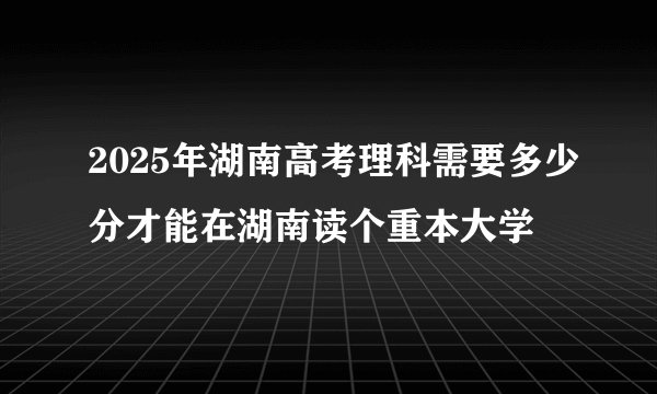 2025年湖南高考理科需要多少分才能在湖南读个重本大学