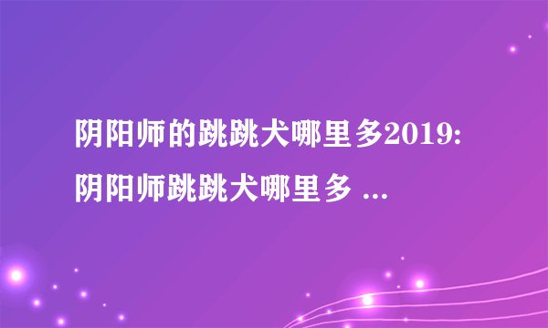 阴阳师的跳跳犬哪里多2019:阴阳师跳跳犬哪里多 跳跳犬在哪里刷