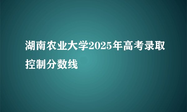 湖南农业大学2025年高考录取控制分数线