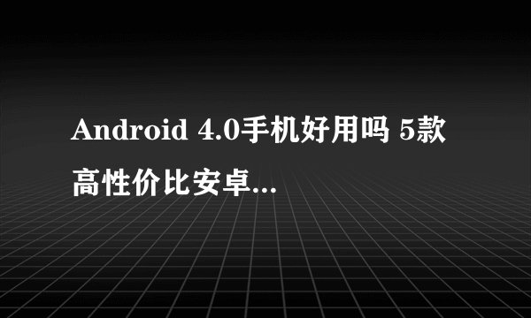 Android 4.0手机好用吗 5款高性价比安卓4.0手机推荐