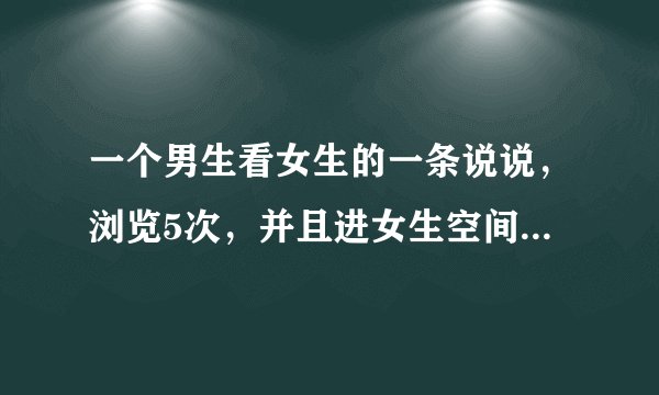 一个男生看女生的一条说说，浏览5次，并且进女生空间了，最大的可能性是什么？