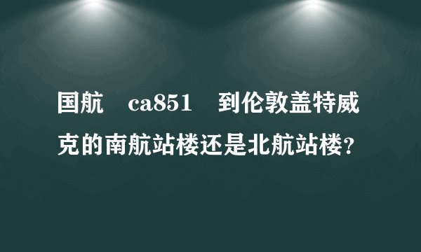 国航 ca851 到伦敦盖特威克的南航站楼还是北航站楼？