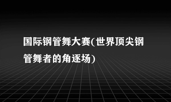 国际钢管舞大赛(世界顶尖钢管舞者的角逐场)