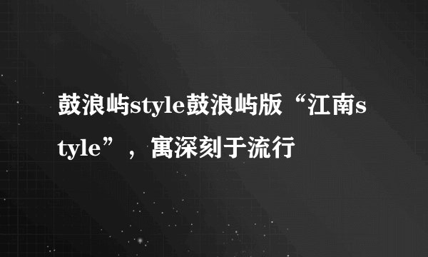 鼓浪屿style鼓浪屿版“江南style”，寓深刻于流行