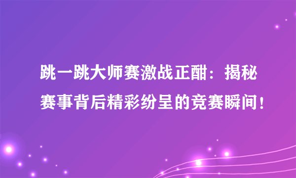 跳一跳大师赛激战正酣：揭秘赛事背后精彩纷呈的竞赛瞬间！