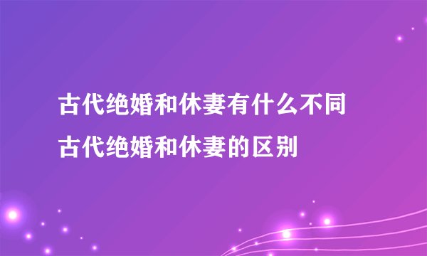 古代绝婚和休妻有什么不同 古代绝婚和休妻的区别