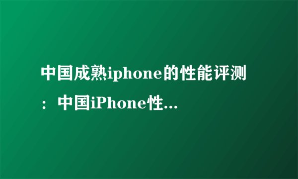 中国成熟iphone的性能评测:中国iPhone性能评测,你需要知道这些!
