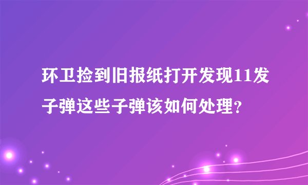 环卫捡到旧报纸打开发现11发子弹这些子弹该如何处理？