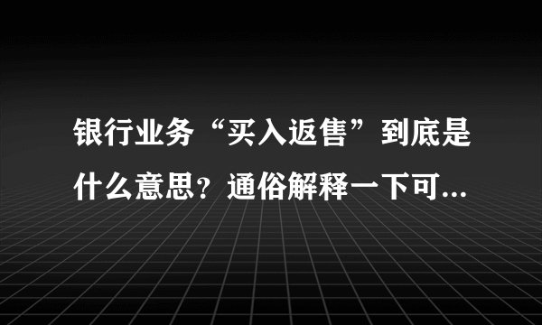 银行业务“买入返售”到底是什么意思？通俗解释一下可以吗？请...