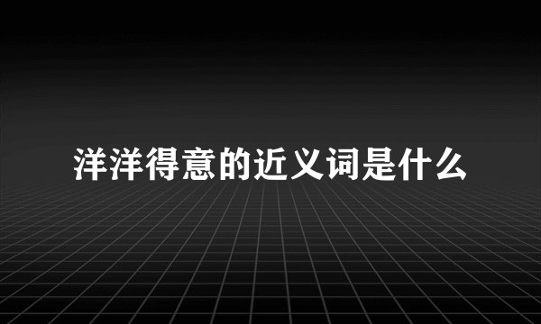 洋洋得意的近义词是什么