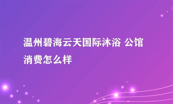 温州碧海云天国际沐浴 公馆消费怎么样