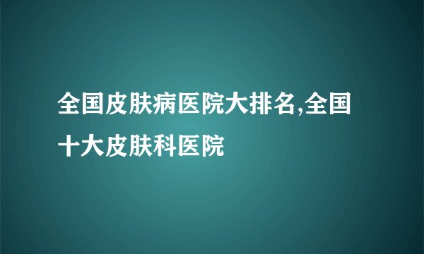 全国皮肤病医院大排名,全国十大皮肤科医院