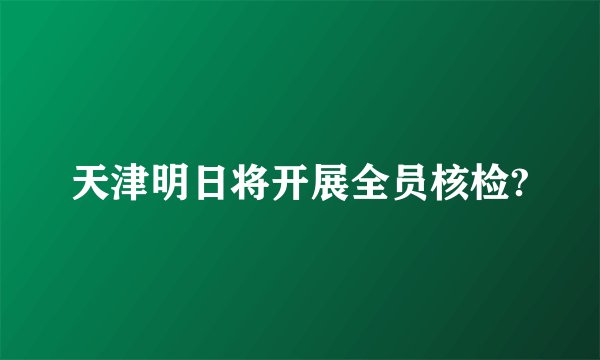 天津明日将开展全员核检?