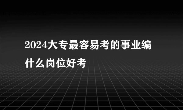 2024大专最容易考的事业编 什么岗位好考