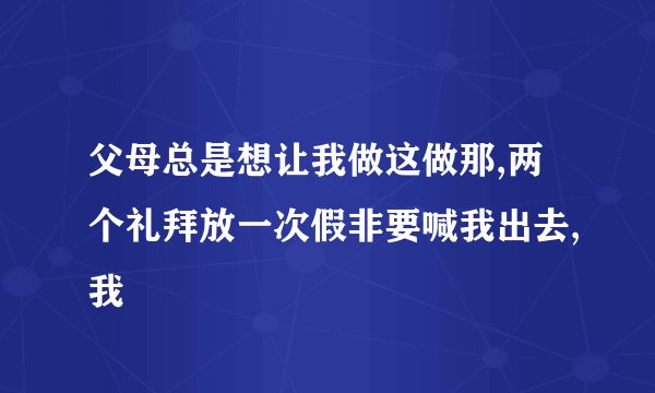 父母总是想让我做这做那,两个礼拜放一次假非要喊我出去,我