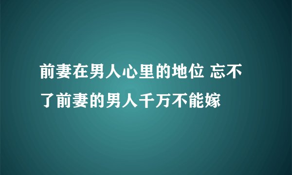 前妻在男人心里的地位 忘不了前妻的男人千万不能嫁