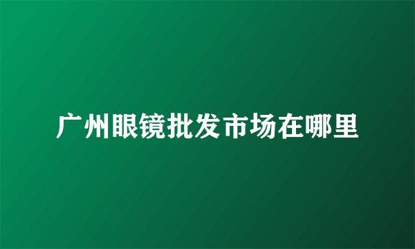 广州眼镜批发市场在哪里
