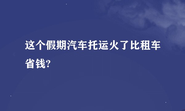 这个假期汽车托运火了比租车省钱?