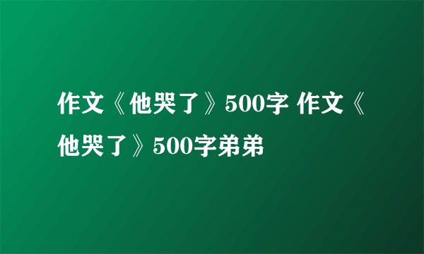 作文《他哭了》500字 作文《他哭了》500字弟弟